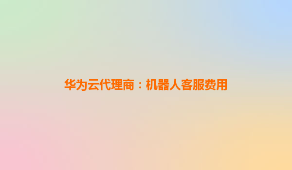 华为云代理商：机器人客服费用
