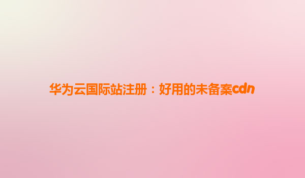 华为云国际站注册：好用的未备案cdn