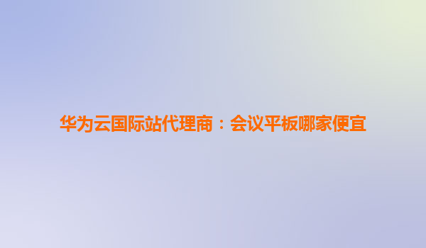 华为云国际站代理商：会议平板哪家便宜