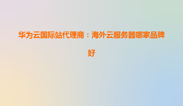 华为云国际站代理商：海外云服务器哪家品牌好