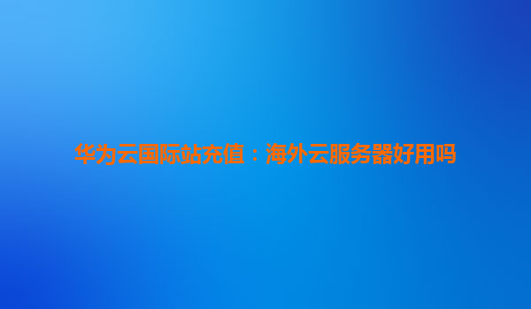 华为云国际站充值：海外云服务器好用吗