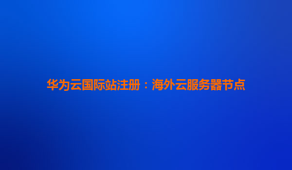 华为云国际站注册：海外云服务器节点