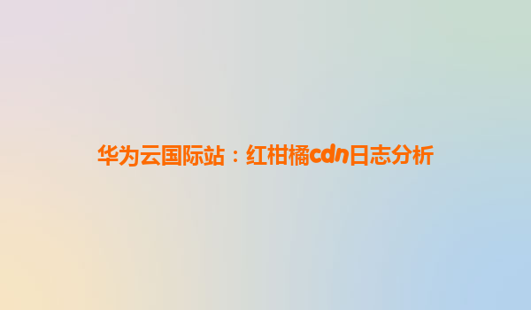 华为云国际站：红柑橘cdn日志分析