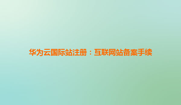 华为云国际站注册：互联网站备案手续
