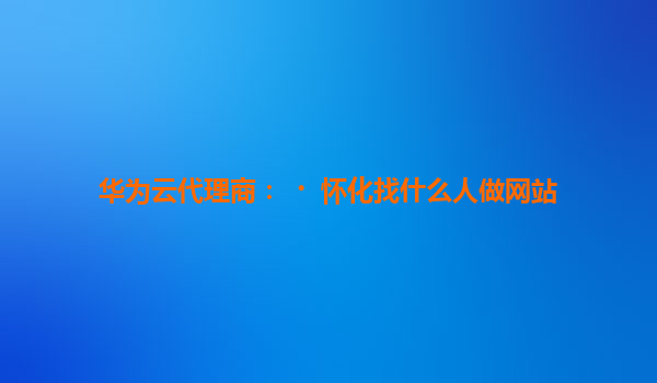 华为云代理商：﻿怀化找什么人做网站