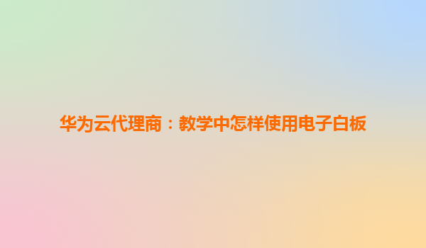 华为云代理商：教学中怎样使用电子白板