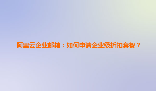 阿里云企业邮箱：如何申请企业级折扣套餐？