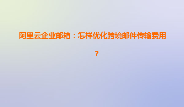 阿里云企业邮箱：怎样优化跨境邮件传输费用？