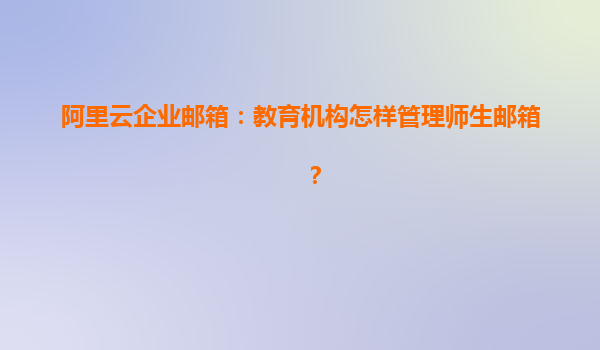 阿里云企业邮箱：教育机构怎样管理师生邮箱？