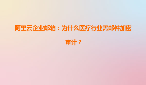 阿里云企业邮箱：为什么医疗行业需邮件加密审计？