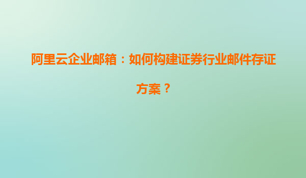 阿里云企业邮箱：如何构建证券行业邮件存证方案？