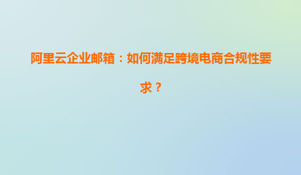 阿里云企业邮箱：如何满足跨境电商合规性要求？