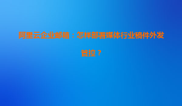 阿里云企业邮箱：怎样部署媒体行业稿件外发管控？