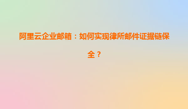 阿里云企业邮箱：如何实现律所邮件证据链保全？