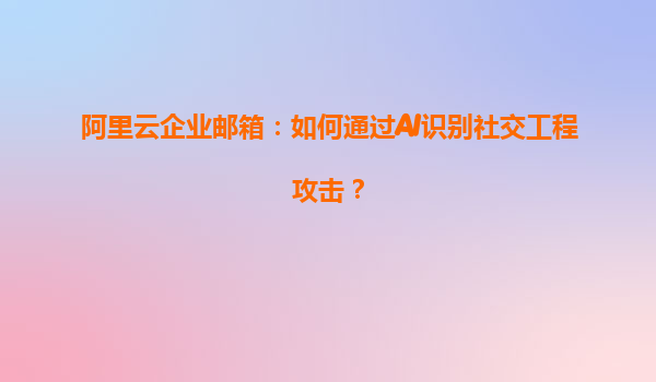 阿里云企业邮箱：如何通过AI识别社交工程攻击？
