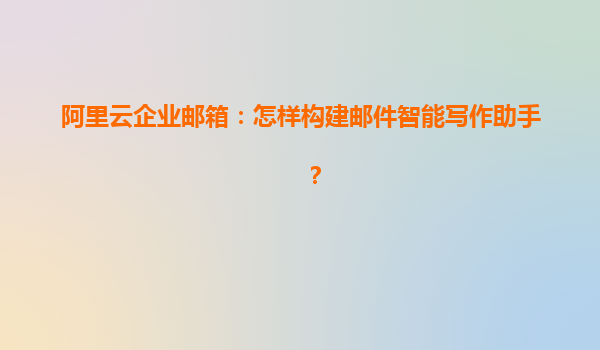 阿里云企业邮箱：怎样构建邮件智能写作助手？