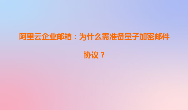 阿里云企业邮箱：为什么需准备量子加密邮件协议？