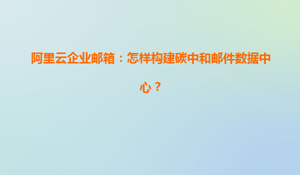 阿里云企业邮箱：怎样构建碳中和邮件数据中心？