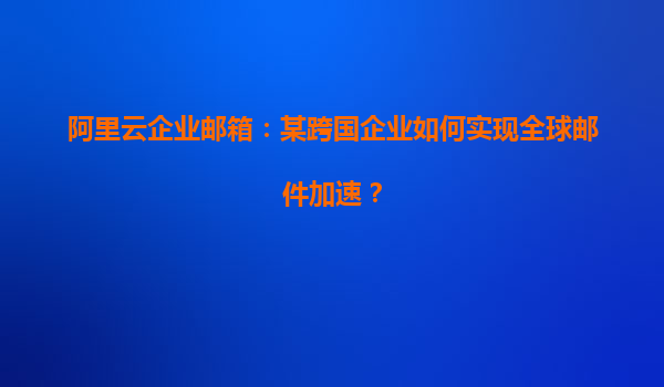 阿里云企业邮箱：某跨国企业如何实现全球邮件加速？