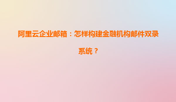 阿里云企业邮箱：怎样构建金融机构邮件双录系统？