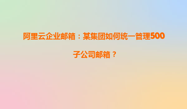 阿里云企业邮箱：某集团如何统一管理500+子公司邮箱？
