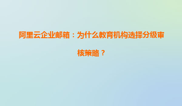 阿里云企业邮箱：为什么教育机构选择分级审核策略？