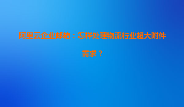 阿里云企业邮箱：怎样处理物流行业超大附件需求？