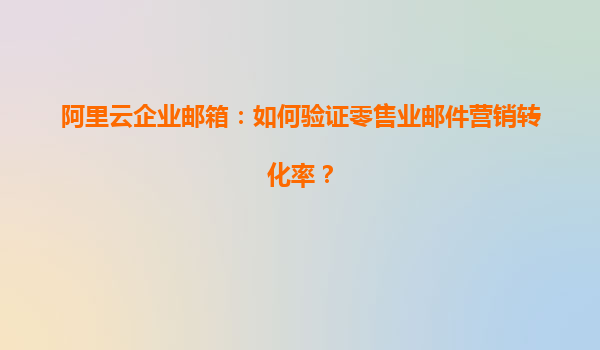 阿里云企业邮箱：如何验证零售业邮件营销转化率？