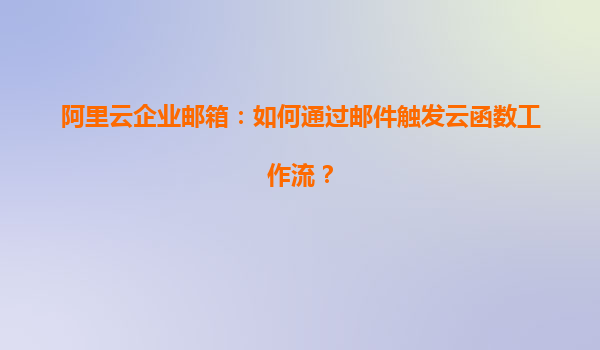 阿里云企业邮箱：如何通过邮件触发云函数工作流？