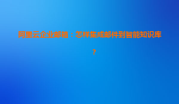 阿里云企业邮箱：怎样集成邮件到智能知识库？