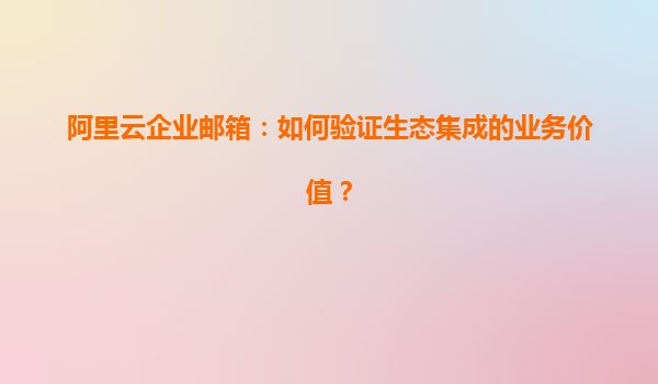 阿里云企业邮箱：如何验证生态集成的业务价值？