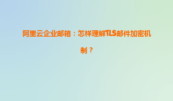 阿里云企业邮箱：怎样理解TLS邮件加密机制？
