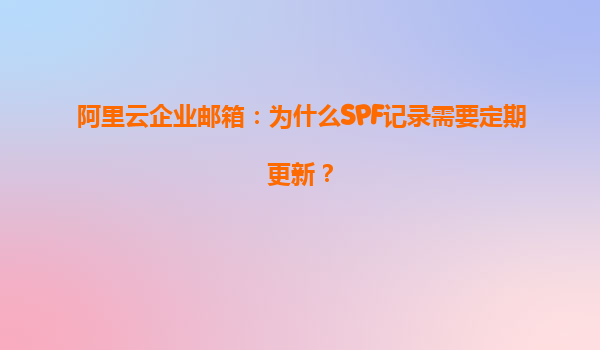 阿里云企业邮箱：为什么SPF记录需要定期更新？