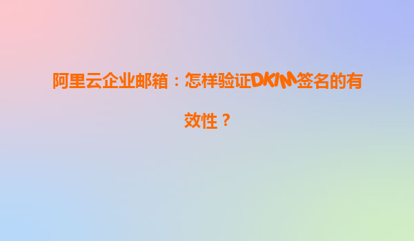 阿里云企业邮箱：怎样验证DKIM签名的有效性？