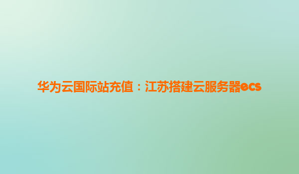 华为云国际站充值：江苏搭建云服务器ecs