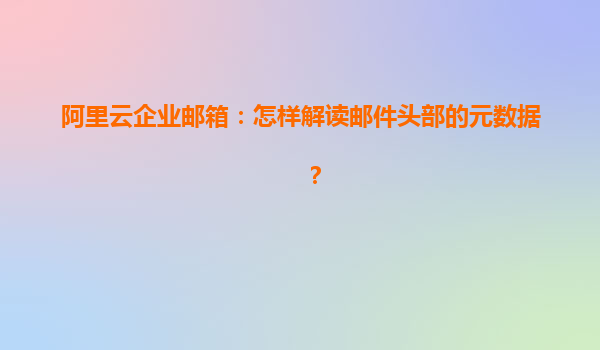 阿里云企业邮箱：怎样解读邮件头部的元数据？