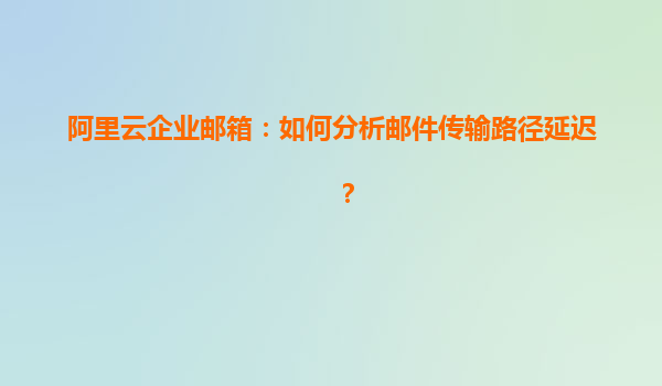 阿里云企业邮箱：如何分析邮件传输路径延迟？