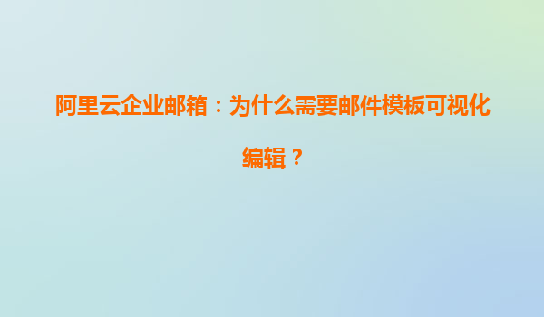 阿里云企业邮箱：为什么需要邮件模板可视化编辑？