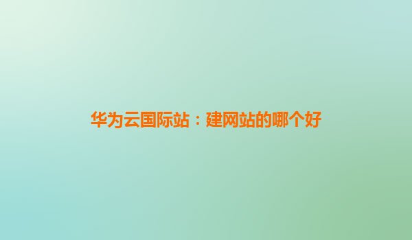 华为云国际站：建网站的哪个好