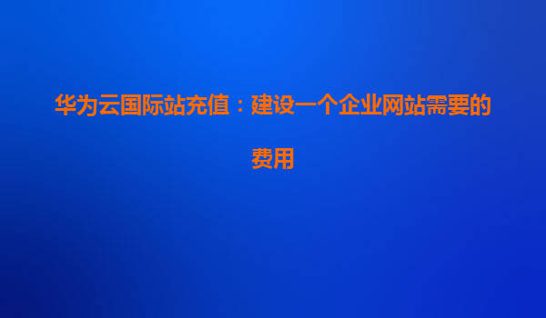 华为云国际站充值：建设一个企业网站需要的费用