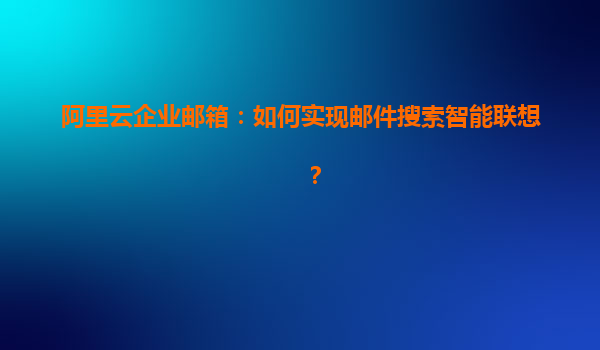 阿里云企业邮箱：如何实现邮件搜索智能联想？
