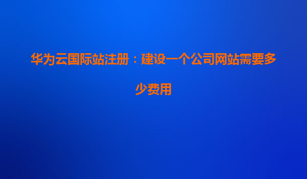 华为云国际站注册：建设一个公司网站需要多少费用