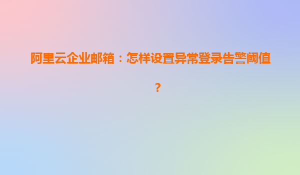 阿里云企业邮箱：怎样设置异常登录告警阈值？