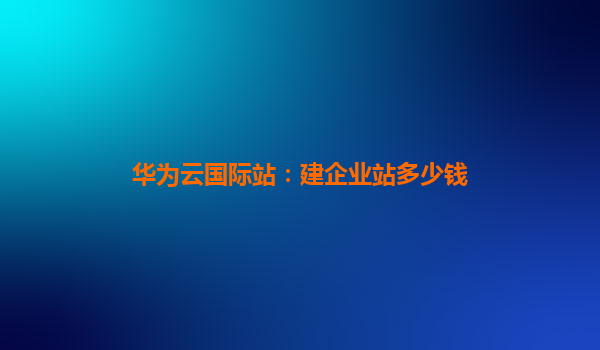 华为云国际站：建企业站多少钱