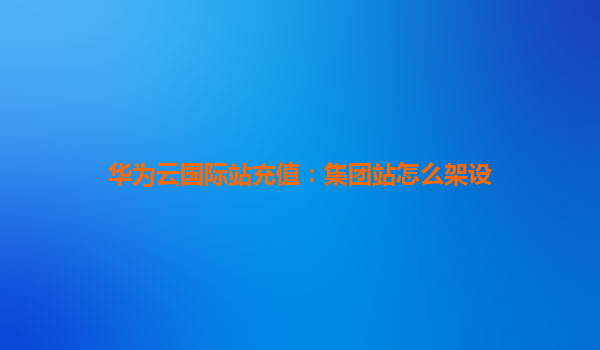 华为云国际站充值：集团站怎么架设