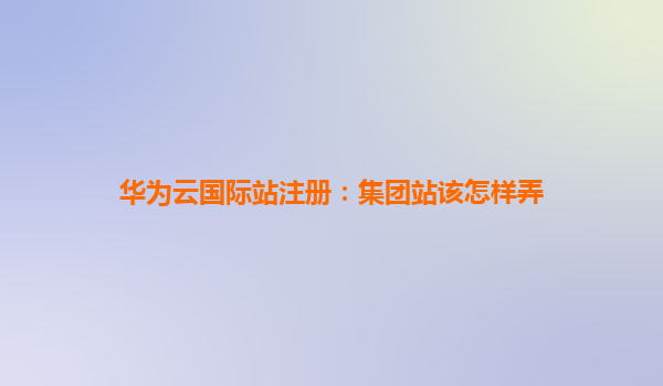 华为云国际站注册：集团站该怎样弄