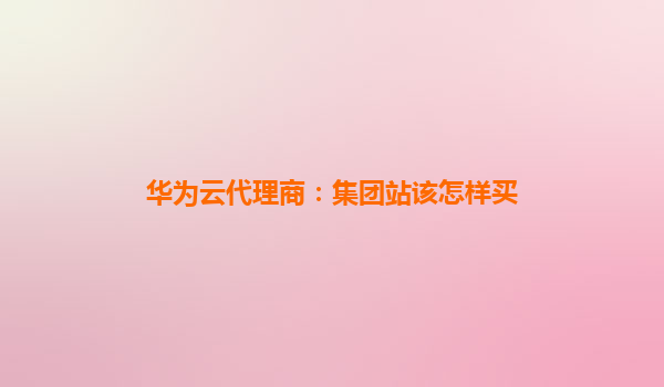 华为云代理商：集团站该怎样买