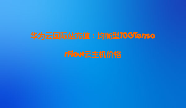 华为云国际站充值：均衡型10GTensorFlow云主机价格