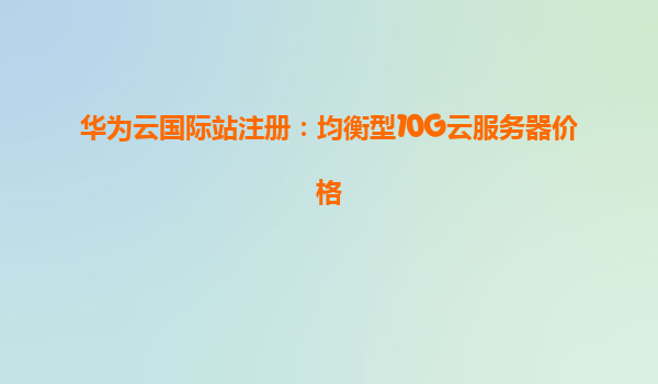 华为云国际站注册：均衡型10G云服务器价格