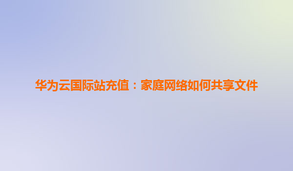 华为云国际站充值：家庭网络如何共享文件
